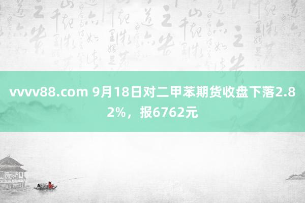 vvvv88.com 9月18日对二甲苯期货收盘下落2.82%,报6762元