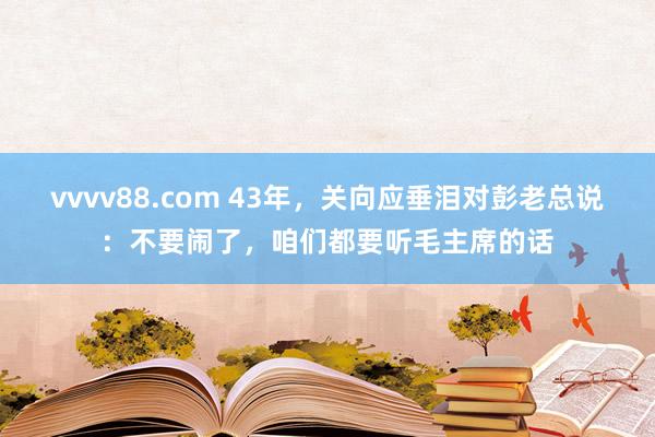 vvvv88.com 43年,关向应垂泪对彭老总说:不要闹了,咱们都要听毛主席的话