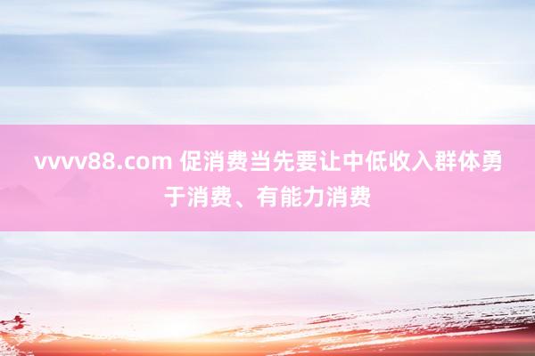 vvvv88.com 促消费当先要让中低收入群体勇于消费、有能力消费