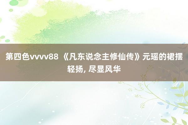 第四色vvvv88 《凡东说念主修仙传》元瑶的裙摆轻扬， 尽显风华
