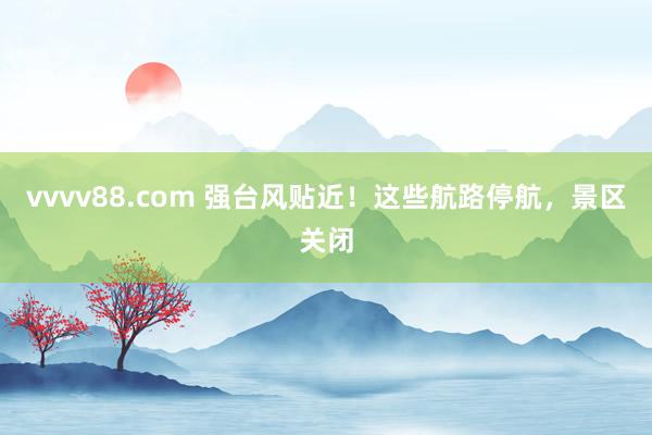 vvvv88.com 强台风贴近!这些航路停航,景区关闭