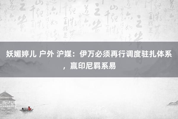 妖媚婷儿 户外 沪媒:伊万必须再行调度驻扎体系,赢印尼羁系易
