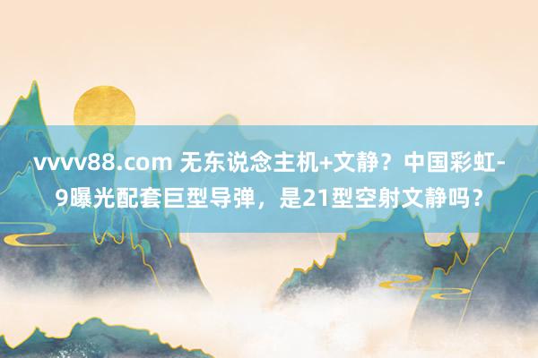 vvvv88.com 无东说念主机+文静?中国彩虹-9曝光配套巨型导弹,是21型空射文静吗?