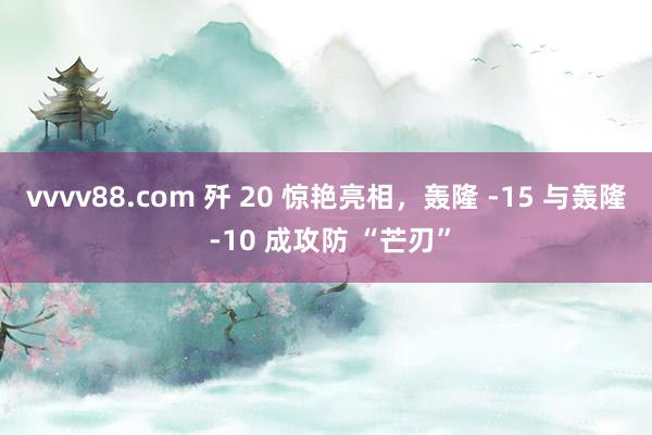 vvvv88.com 歼 20 惊艳亮相,轰隆 -15 与轰隆 -10 成攻防 “芒刃”