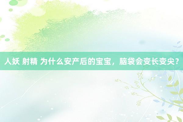 人妖 射精 为什么安产后的宝宝,脑袋会变长变尖?