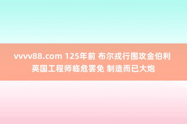 vvvv88.com 125年前 布尔戎行围攻金伯利 英国工程师临危罢免 制造而已大炮