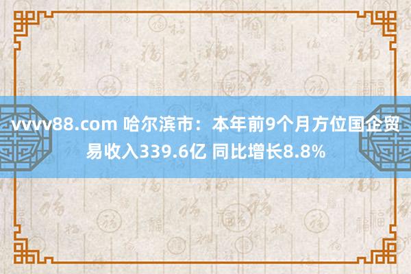 vvvv88.com 哈尔滨市:本年前9个月方位国企贸易收入339.6亿 同比增长8.8%