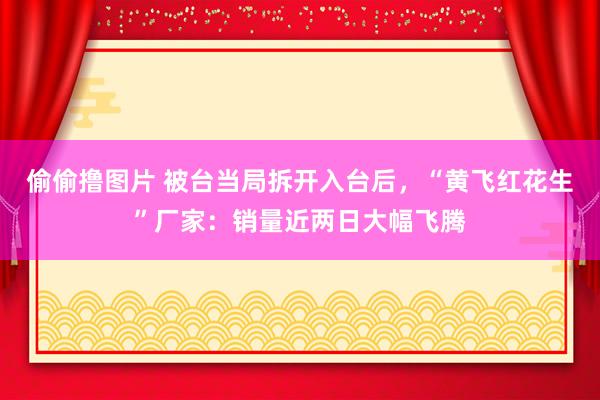 偷偷撸图片 被台当局拆开入台后，“黄飞红花生”厂家：销量近两日大幅飞腾