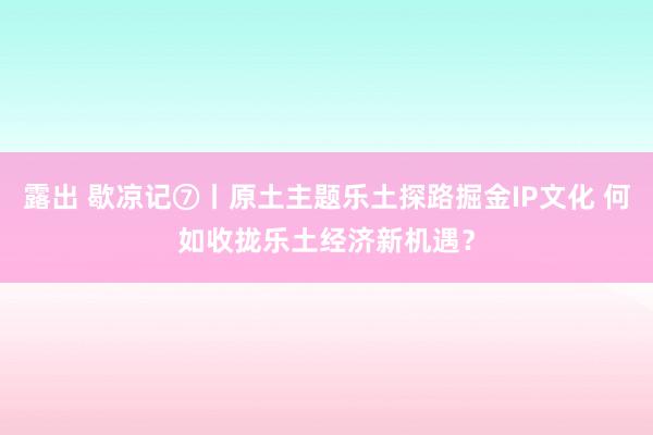 露出 歇凉记⑦丨原土主题乐土探路掘金IP文化 何如收拢乐土经济新机遇？