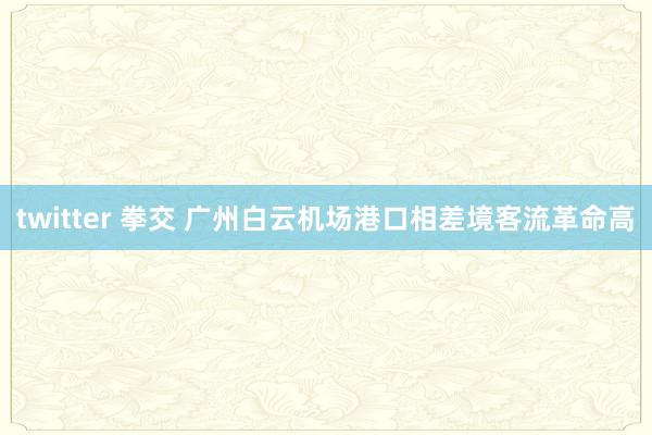 twitter 拳交 广州白云机场港口相差境客流革命高