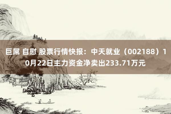 巨屌 自慰 股票行情快报:中天就业(002188)10月22日主力资金净卖出233.71万元
