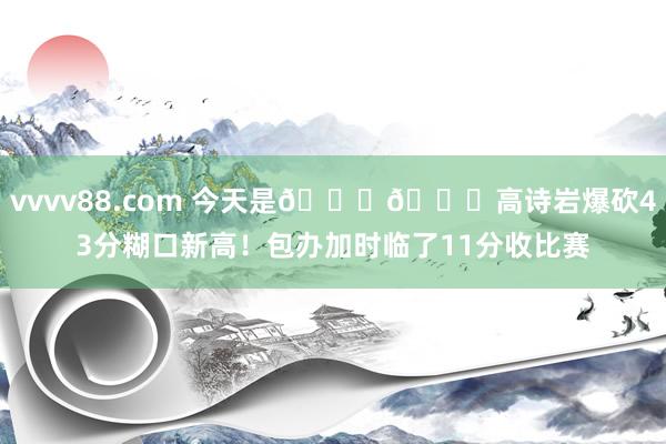 vvvv88.com 今天是🚄🚄高诗岩爆砍43分糊口新高!包办加时临了11分收比赛