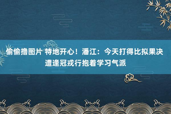 偷偷撸图片 特地开心！潘江：今天打得比拟果决 遭逢冠戎行抱着学习气派