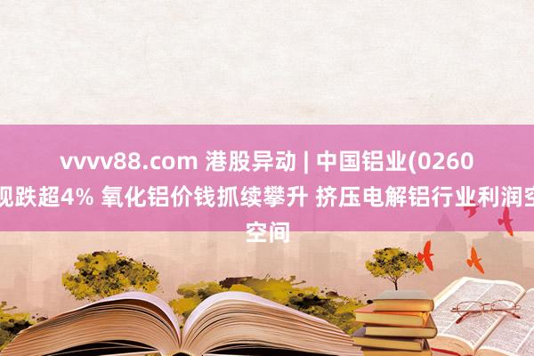 vvvv88.com 港股异动 | 中国铝业(02600)现跌超4% 氧化铝价钱抓续攀升 挤压电解铝行业利润空间