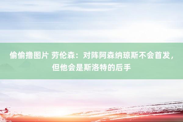 偷偷撸图片 劳伦森:对阵阿森纳琼斯不会首发,但他会是斯洛特的后手