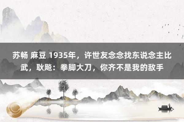 苏畅 麻豆 1935年,许世友念念找东说念主比武,耿飚:拳脚大刀,你齐不是我的敌手