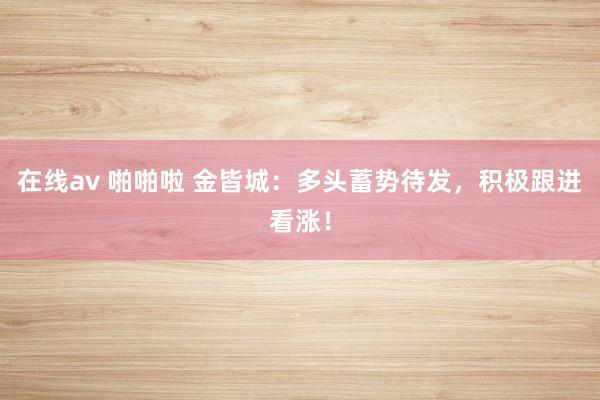 在线av 啪啪啦 金皆城:多头蓄势待发,积极跟进看涨!