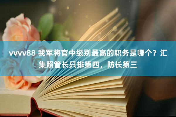 vvvv88 我军将官中级别最高的职务是哪个?汇集照管长只排第四,防长第三