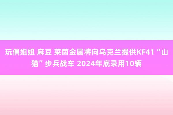 玩偶姐姐 麻豆 莱茵金属将向乌克兰提供KF41“山猫”步兵战车 2024年底录用10辆