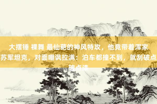 大摆锤 裸舞 最仙葩的神风特攻,他竟带着浑家撞苏军坦克,对面嘲讽拉满:泊车都撞不到,就刮破点漆