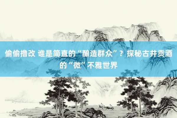 偷偷撸改 谁是简直的“酿造群众”?探秘古井贡酒的“微”不雅世界