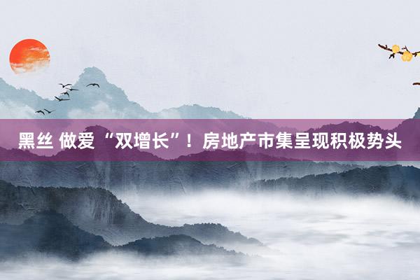 黑丝 做爱 “双增长”!房地产市集呈现积极势头