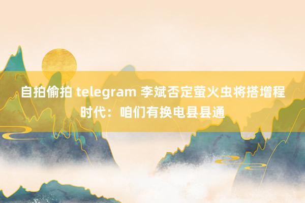 自拍偷拍 telegram 李斌否定萤火虫将搭增程时代:咱们有换电县县通