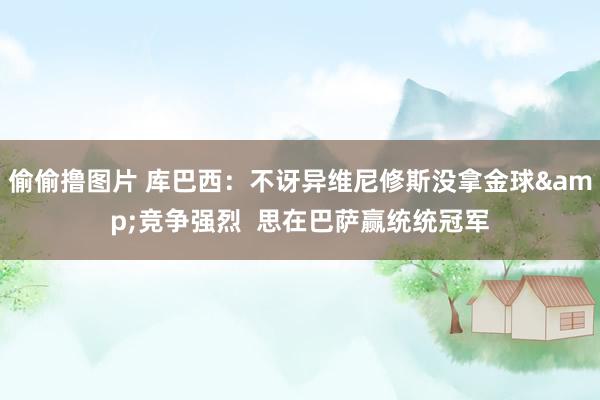 偷偷撸图片 库巴西:不讶异维尼修斯没拿金球&竞争强烈 思在巴萨赢统统冠军
