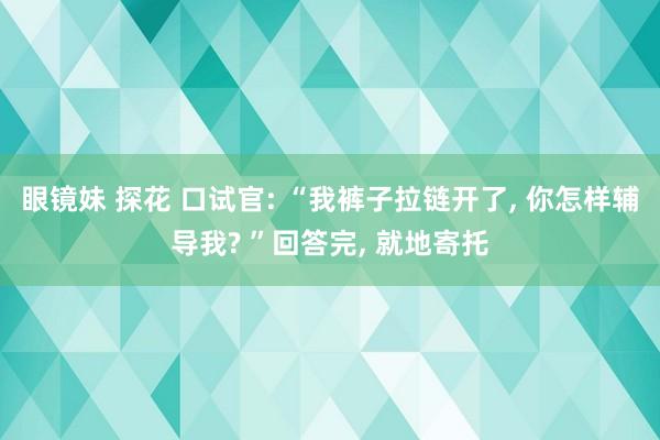 眼镜妹 探花 口试官: “我裤子拉链开了, 你怎样辅导我? ”回答完, 就地寄托