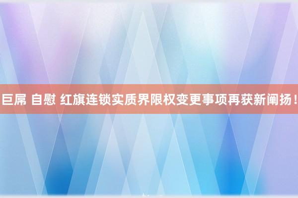 巨屌 自慰 红旗连锁实质界限权变更事项再获新阐扬!