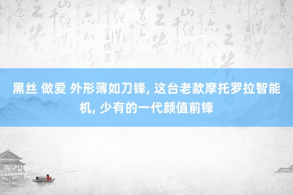 黑丝 做爱 外形薄如刀锋, 这台老款摩托罗拉智能机, 少有的一代颜值前锋