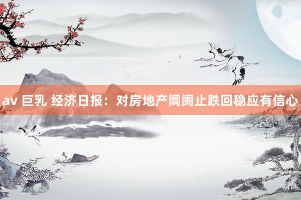 av 巨乳 经济日报:对房地产阛阓止跌回稳应有信心