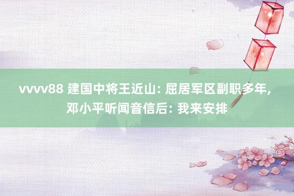 vvvv88 建国中将王近山: 屈居军区副职多年, 邓小平听闻音信后: 我来安排
