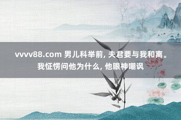 vvvv88.com 男儿科举前， 夫君要与我和离。我怔愣问他为什么， 他眼神嘲讽