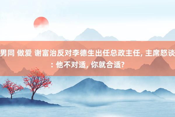 男同 做爱 谢富治反对李德生出任总政主任， 主席怒谈: 他不对适， 你就合适?