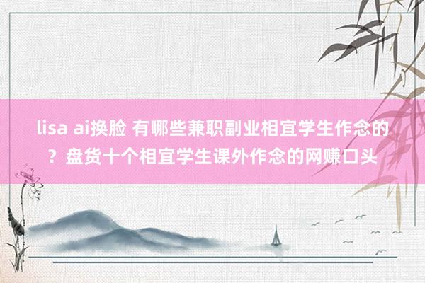 lisa ai换脸 有哪些兼职副业相宜学生作念的？盘货十个相宜学生课外作念的网赚口头