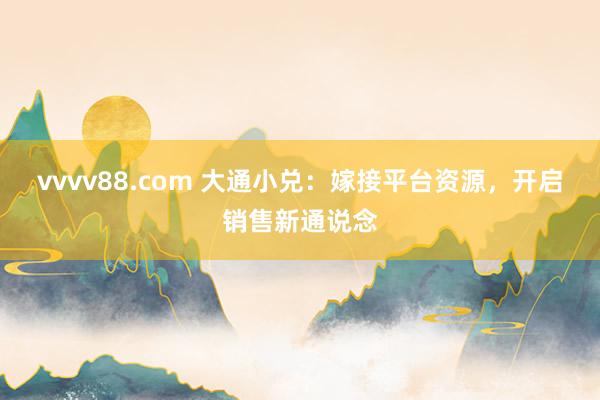 vvvv88.com 大通小兑：嫁接平台资源，开启销售新通说念
