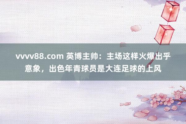 vvvv88.com 英博主帅:主场这样火爆出乎意象,出色年青球员是大连足球的上风