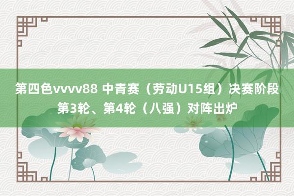 第四色vvvv88 中青赛(劳动U15组)决赛阶段第3轮、第4轮(八强)对阵出炉