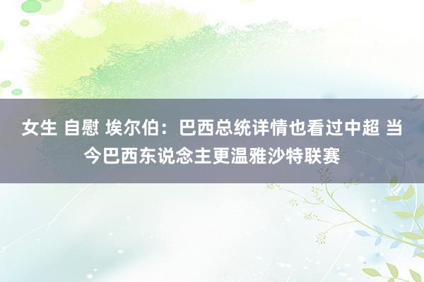 女生 自慰 埃尔伯:巴西总统详情也看过中超 当今巴西东说念主更温雅沙特联赛