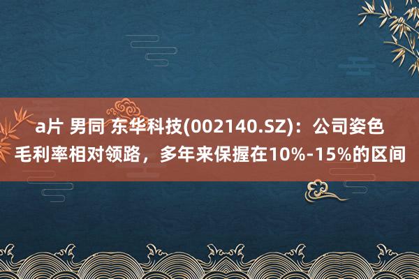 a片 男同 东华科技(002140.SZ)：公司姿色毛利率相对领路，多年来保握在10%-15%的区间