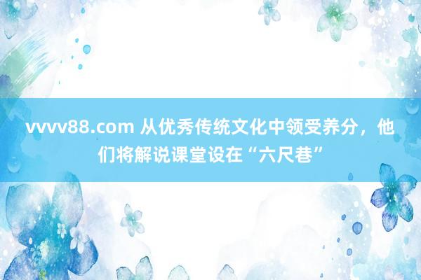 vvvv88.com 从优秀传统文化中领受养分,他们将解说课堂设在“六尺巷”