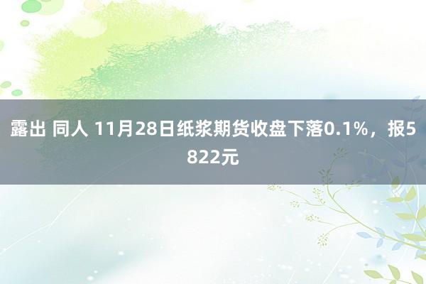 露出 同人 11月28日纸浆期货收盘下落0.1%,报5822元