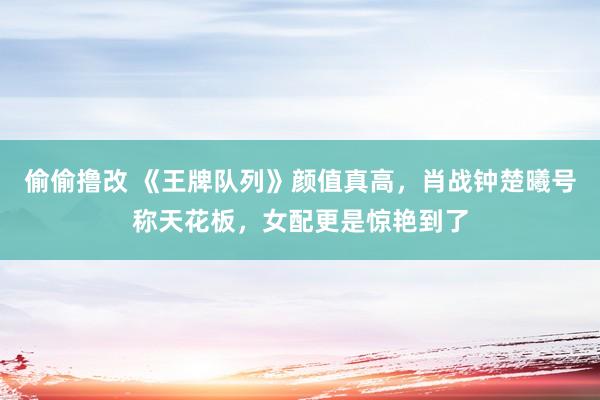 偷偷撸改 《王牌队列》颜值真高，肖战钟楚曦号称天花板，女配更是惊艳到了