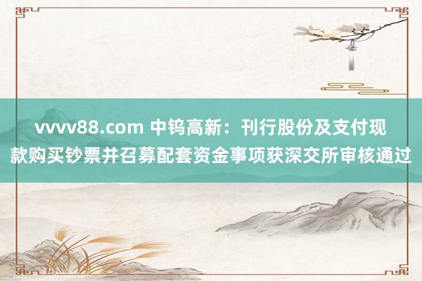 vvvv88.com 中钨高新:刊行股份及支付现款购买钞票并召募配套资金事项获深交所审核通过