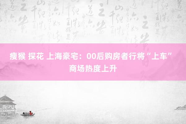 瘦猴 探花 上海豪宅:00后购房者行将“上车” 商场热度上升