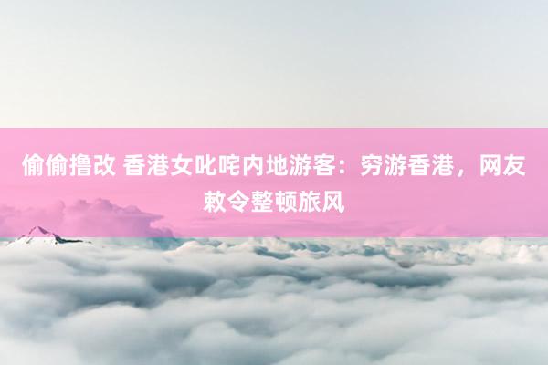 偷偷撸改 香港女叱咤内地游客:穷游香港,网友敕令整顿旅风