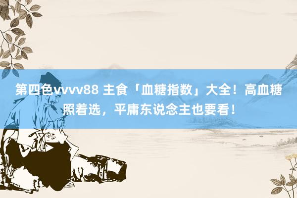 第四色vvvv88 主食「血糖指数」大全!高血糖照着选,平庸东说念主也要看!