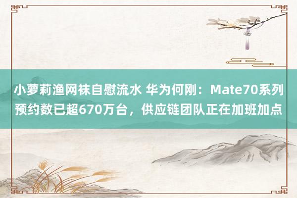 小萝莉渔网袜自慰流水 华为何刚:Mate70系列预约数已超670万台,供应链团队正在加班加点