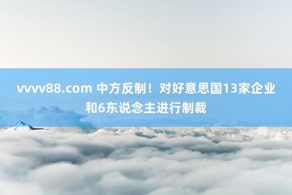 vvvv88.com 中方反制!对好意思国13家企业和6东说念主进行制裁